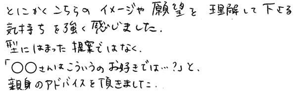 こちらのイメージや願望を理解して下さる気持ちを強く感じました。型にはまった提案ではなく「○○さんはこういうのお好きでは？」と、親身のアドバイスを頂きました。