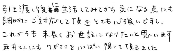 引渡し後に生活してみてから気になる点にも細かにご対応して頂きとても心強いですし、これからも末永くお世話になりたいと思います。西井さんにもわがままをいっぱい聞いてもらいました。