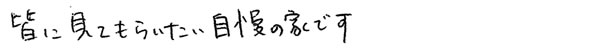 皆に見てもらいたい自慢の家です。